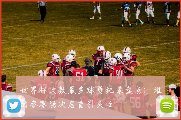 世界杯次数最多球员纪录盘点：谁的参赛场次居首引关注