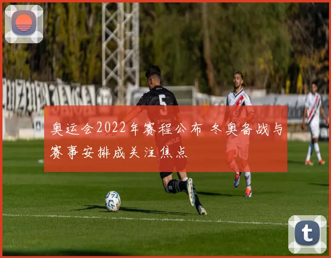 奥运会2022年赛程公布 冬奥备战与赛事安排成关注焦点