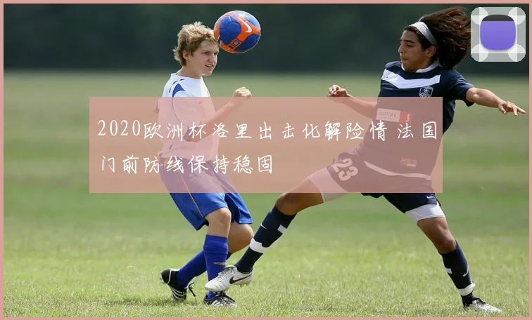 2020欧洲杯洛里出击化解险情 法国门前防线保持稳固