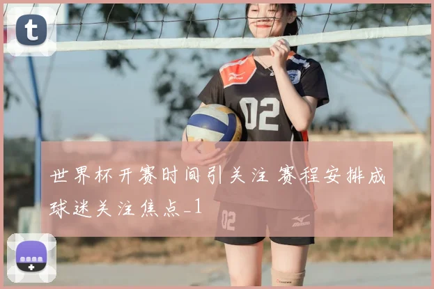 世界杯开赛时间引关注 赛程安排成球迷关注焦点_1