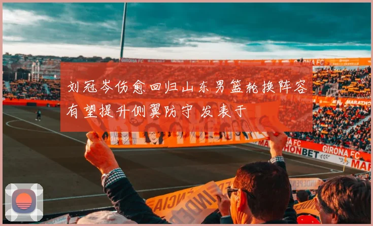 刘冠岑伤愈回归山东男篮轮换阵容有望提升侧翼防守 发表于