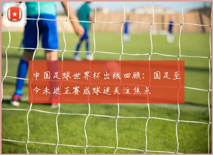 中国足球世界杯出线回顾：国足至今未进正赛成球迷关注焦点