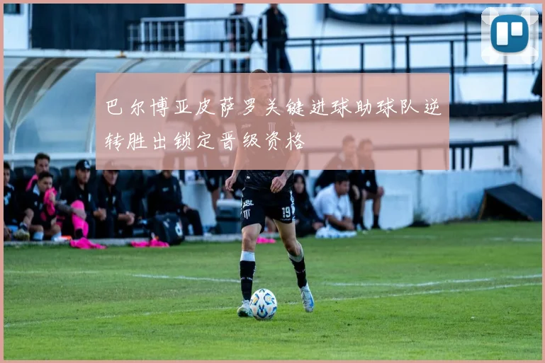 巴尔博亚皮萨罗关键进球助球队逆转胜出锁定晋级资格