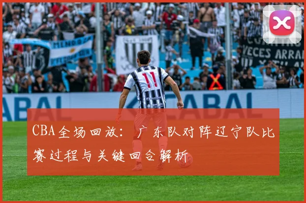 CBA全场回放：广东队对阵辽宁队比赛过程与关键回合解析