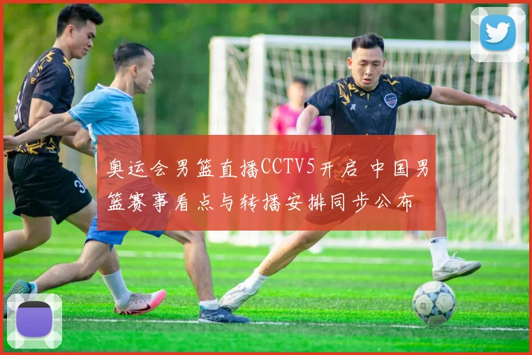 奥运会男篮直播CCTV5开启 中国男篮赛事看点与转播安排同步公布