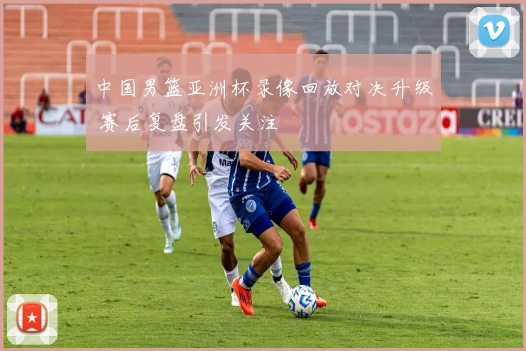 中国男篮亚洲杯录像回放对决升级 赛后复盘引发关注