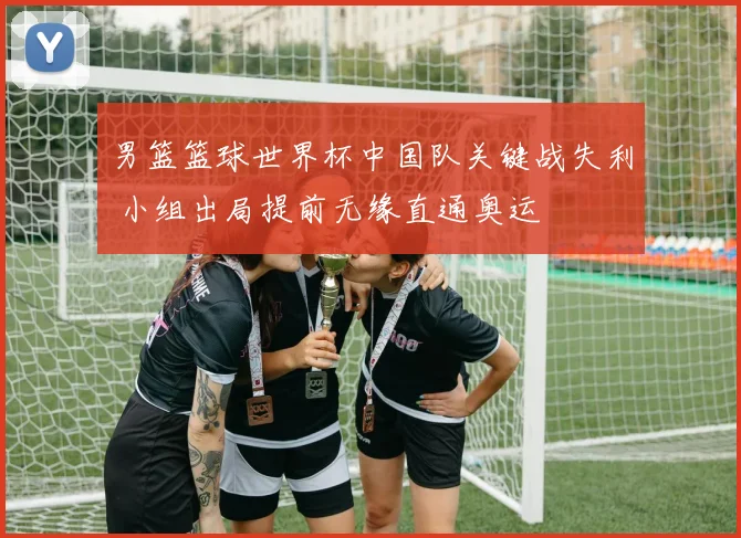 男篮篮球世界杯中国队关键战失利 小组出局提前无缘直通奥运