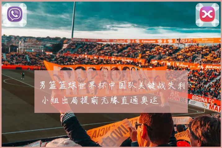 男篮篮球世界杯中国队关键战失利 小组出局提前无缘直通奥运