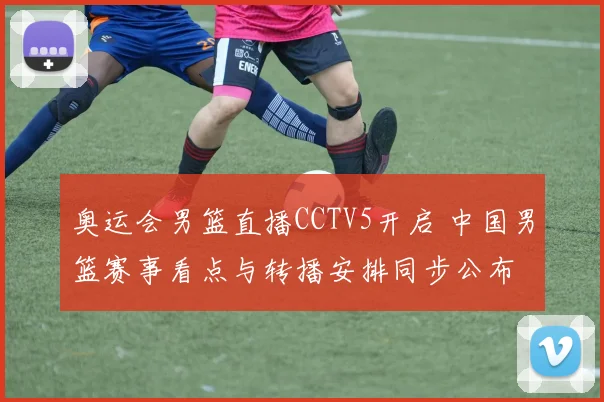 奥运会男篮直播CCTV5开启 中国男篮赛事看点与转播安排同步公布