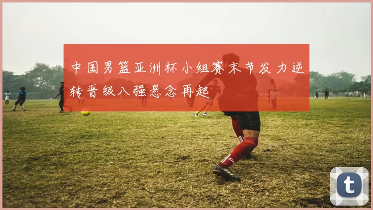 中国男篮亚洲杯小组赛末节发力逆转晋级八强悬念再起