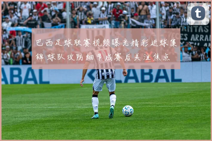 巴西足球联赛视频曝光精彩进球集锦 球队攻防细节成赛后关注焦点