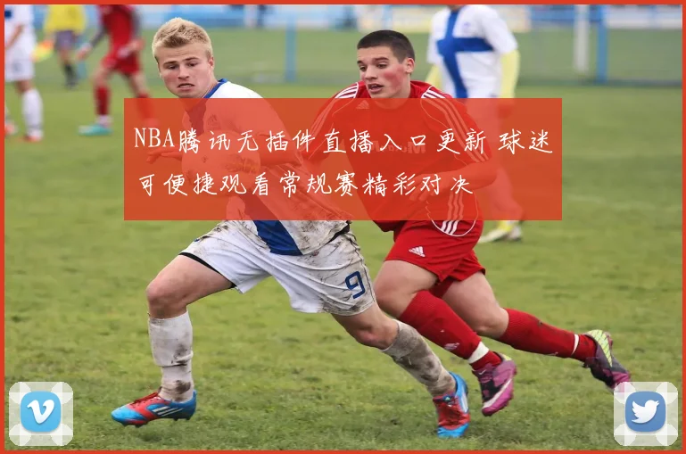 NBA腾讯无插件直播入口更新 球迷可便捷观看常规赛精彩对决