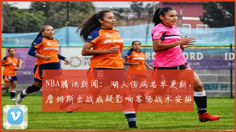NBA腾讯新闻：湖人伤病名单更新，詹姆斯出战成疑影响客场战术安排
