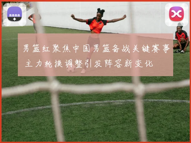 男篮红聚焦中国男篮备战关键赛事 主力轮换调整引发阵容新变化